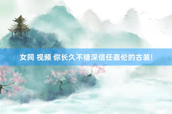 女同 视频 你长久不错深信任嘉伦的古装!