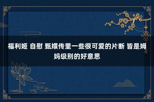 福利姬 自慰 甄嬛传里一些很可爱的片断 皆是姆妈级别的好意思