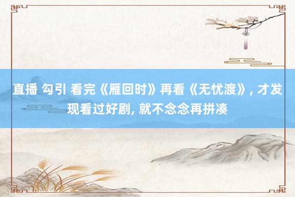 直播 勾引 看完《雁回时》再看《无忧渡》, 才发现看过好剧, 就不念念再拼凑