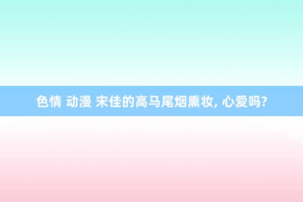 色情 动漫 宋佳的高马尾烟熏妆, 心爱吗?