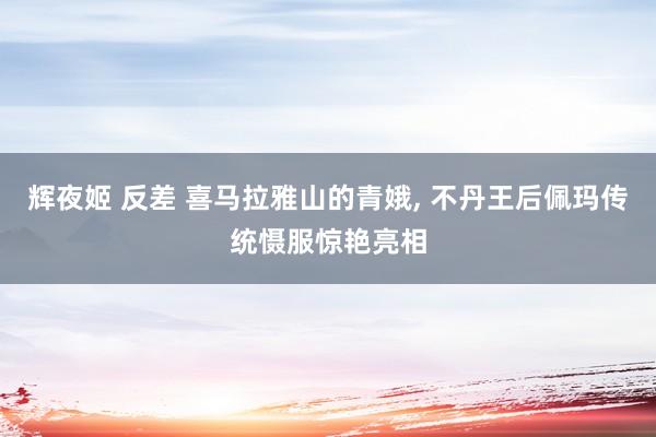 辉夜姬 反差 喜马拉雅山的青娥, 不丹王后佩玛传统慑服惊艳亮相