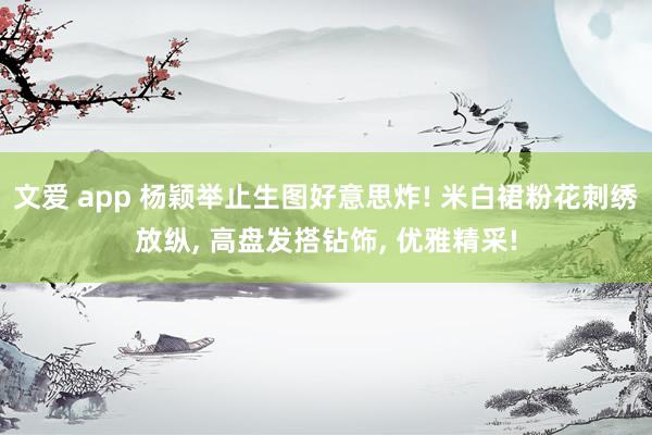 文爱 app 杨颖举止生图好意思炸! 米白裙粉花刺绣放纵, 高盘发搭钻饰, 优雅精采!