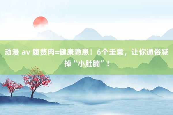 动漫 av 腹赘肉=健康隐患！6个圭臬，让你通俗减掉“小肚腩”！