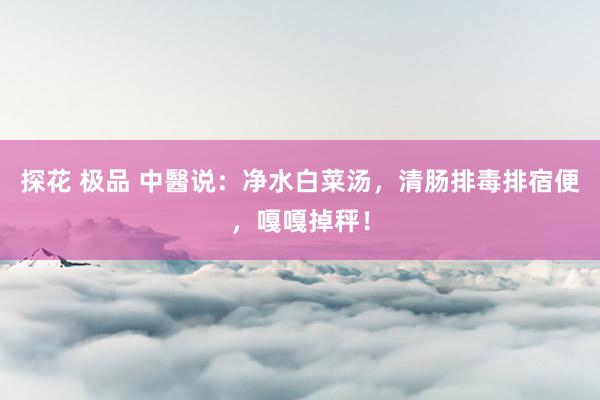 探花 极品 中醫说：净水白菜汤，清肠排毒排宿便，嘎嘎掉秤！