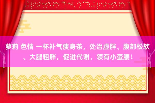 萝莉 色情 一杯补气瘦身茶，处治虚胖、腹部松软、大腿粗胖，促进代谢，领有小蛮腰！