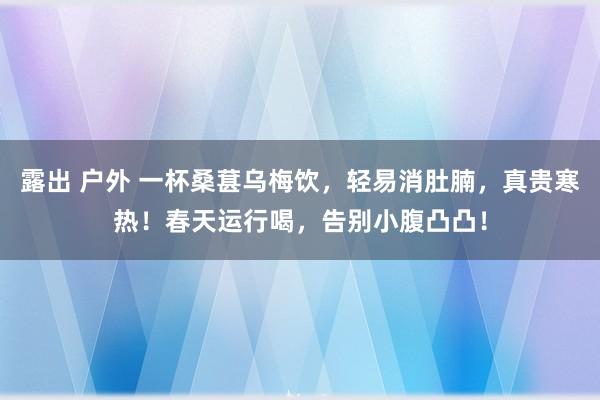 露出 户外 一杯桑葚乌梅饮，轻易消肚腩，真贵寒热！春天运行喝，告别小腹凸凸！
