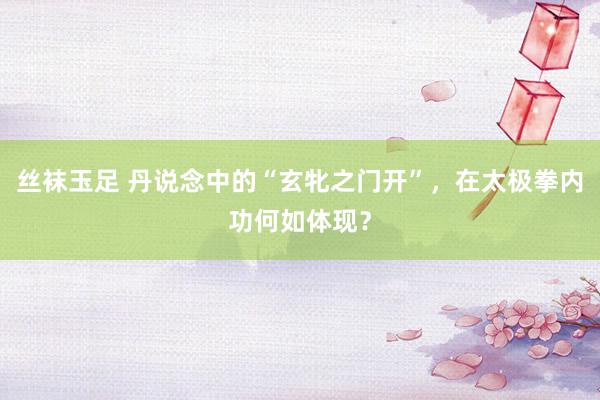 丝袜玉足 丹说念中的“玄牝之门开”，在太极拳内功何如体现？