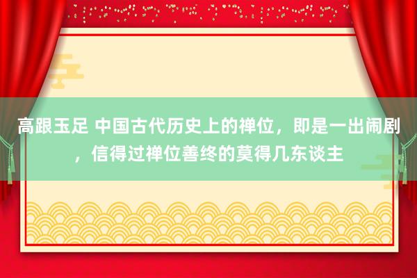 高跟玉足 中国古代历史上的禅位，即是一出闹剧，信得过禅位善终的莫得几东谈主