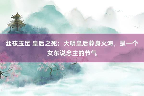 丝袜玉足 皇后之死：大明皇后葬身火海，是一个女东说念主的节气