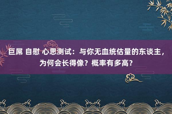 巨屌 自慰 心思测试：与你无血统估量的东谈主，为何会长得像？概率有多高？